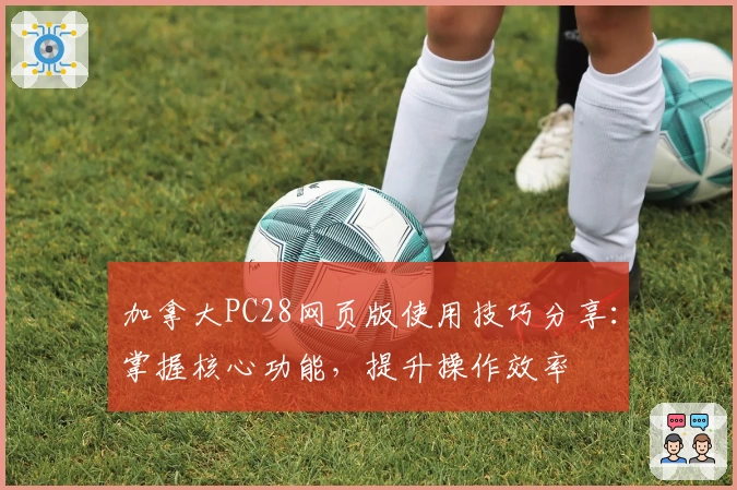 加拿大PC28网页版使用技巧分享：掌握核心功能，提升操作效率