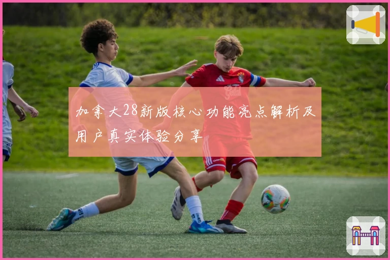 加拿大28新版核心功能亮点解析及用户真实体验分享