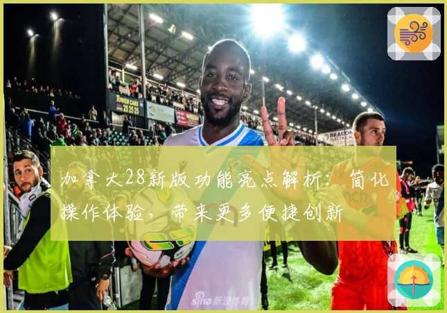 加拿大28新版功能亮点解析：简化操作体验，带来更多便捷创新