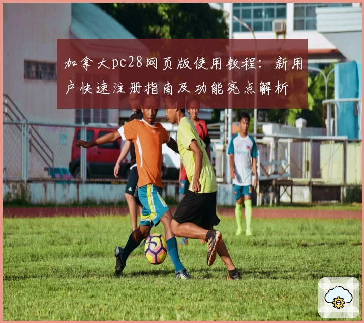 加拿大pc28网页版使用教程：新用户快速注册指南及功能亮点解析