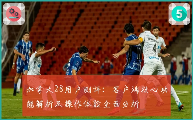 加拿大28用户测评：客户端核心功能解析及操作体验全面分析